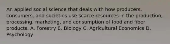 An applied social science that deals with how producers, consumers, and societies use scarce resources in the production, processing, marketing, and consumption of food and fiber products. A. Forestry B. Biology C. Agricultural Economics D. Psychology