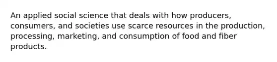 An applied social science that deals with how producers, consumers, and societies use scarce resources in the production, processing, marketing, and consumption of food and fiber products.