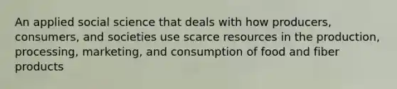 An applied social science that deals with how producers, consumers, and societies use scarce resources in the production, processing, marketing, and consumption of food and fiber products