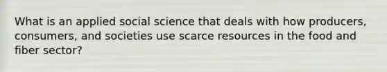 What is an applied social science that deals with how producers, consumers, and societies use scarce resources in the food and fiber sector?