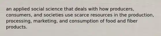 an applied social science that deals with how producers, consumers, and societies use scarce resources in the production, processing, marketing, and consumption of food and fiber products.