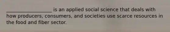 ___________________ is an applied social science that deals with how producers, consumers, and societies use scarce resources in the food and fiber sector.