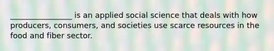 ________________ is an applied social science that deals with how producers, consumers, and societies use scarce resources in the food and fiber sector.