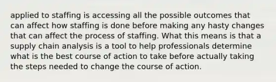 applied to staffing is accessing all the possible outcomes that can affect how staffing is done before making any hasty changes that can affect the process of staffing. What this means is that a supply chain analysis is a tool to help professionals determine what is the best course of action to take before actually taking the steps needed to change the course of action.