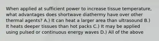 When applied at sufficient power to increase tissue temperature, what advantages does shortwave diathermy have over other thermal agents? A.) It can heat a larger area than ultrasound B.) It heats deeper tissues than hot packs C.) It may be applied using pulsed or continuous energy waves D.) All of the above