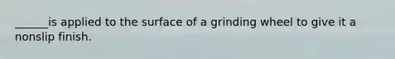 ______is applied to the surface of a grinding wheel to give it a nonslip finish.
