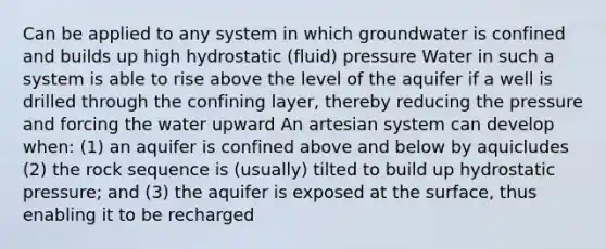 Can be applied to any system in which groundwater is confined and builds up high hydrostatic (fluid) pressure Water in such a system is able to rise above the level of the aquifer if a well is drilled through the confining layer, thereby reducing the pressure and forcing the water upward An artesian system can develop when: (1) an aquifer is confined above and below by aquicludes (2) the rock sequence is (usually) tilted to build up hydrostatic pressure; and (3) the aquifer is exposed at the surface, thus enabling it to be recharged