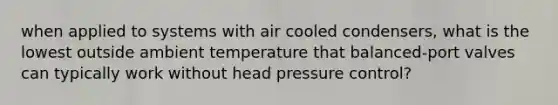 when applied to systems with air cooled condensers, what is the lowest outside ambient temperature that balanced-port valves can typically work without head pressure control?