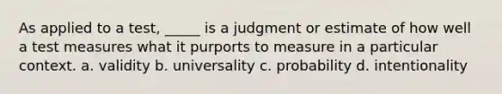 As applied to a test, _____ is a judgment or estimate of how well a test measures what it purports to measure in a particular context. a. validity b. universality c. probability d. intentionality