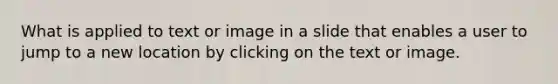 What is applied to text or image in a slide that enables a user to jump to a new location by clicking on the text or image.