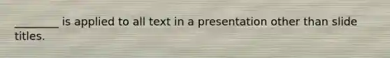 ________ is applied to all text in a presentation other than slide titles.