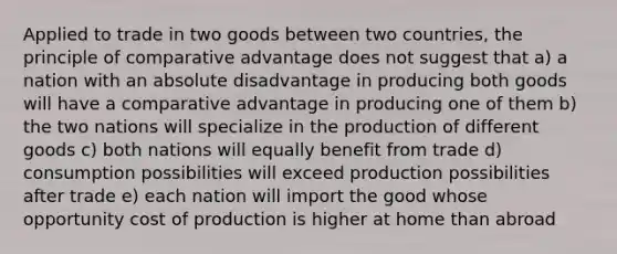 Applied to trade in two goods between two countries, the principle of comparative advantage does not suggest that a) a nation with an absolute disadvantage in producing both goods will have a comparative advantage in producing one of them b) the two nations will specialize in the production of different goods c) both nations will equally benefit from trade d) consumption possibilities will exceed production possibilities after trade e) each nation will import the good whose opportunity cost of production is higher at home than abroad