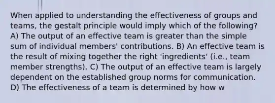 When applied to understanding the effectiveness of groups and teams, the gestalt principle would imply which of the following? A) The output of an effective team is greater than the simple sum of individual members' contributions. B) An effective team is the result of mixing together the right 'ingredients' (i.e., team member strengths). C) The output of an effective team is largely dependent on the established group norms for communication. D) The effectiveness of a team is determined by how w