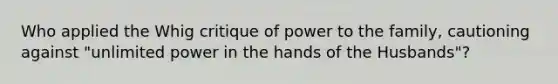 Who applied the Whig critique of power to the family, cautioning against "unlimited power in the hands of the Husbands"?