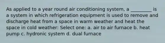 As applied to a year round air conditioning system, a _________ is a system in which refrigeration equipment is used to remove and discharge heat from a space in warm weather and heat the space in cold weather: Select one: a. air to air furnace b. heat pump c. hydronic system d. dual furnace