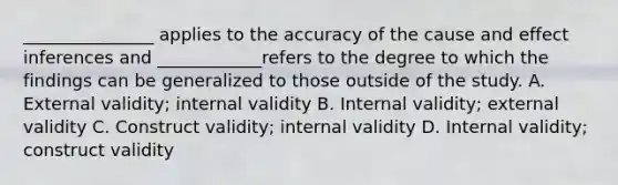 _______________ applies to the accuracy of the cause and effect inferences and ____________refers to the degree to which the findings can be generalized to those outside of the study. A. External validity; internal validity B. Internal validity; external validity C. Construct validity; internal validity D. Internal validity; construct validity