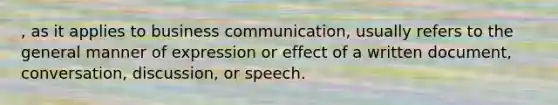 , as it applies to business communication, usually refers to the general manner of expression or effect of a written document, conversation, discussion, or speech.