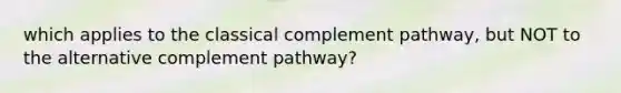 which applies to the classical complement pathway, but NOT to the alternative complement pathway?