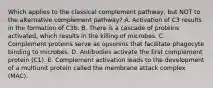 Which applies to the classical complement pathway, but NOT to the alternative complement pathway? A. Activation of C3 results in the formation of C3b. B. There is a cascade of proteins activated, which results in the killing of microbes. C. Complement proteins serve as opsonins that facilitate phagocyte binding to microbes. D. Antibodies activate the first complement protein (C1). E. Complement activation leads to the development of a multiunit protein called the membrane attack complex (MAC).