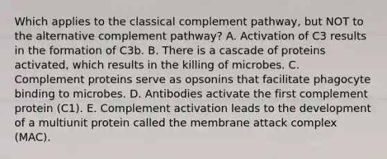 Which applies to the classical complement pathway, but NOT to the alternative complement pathway? A. Activation of C3 results in the formation of C3b. B. There is a cascade of proteins activated, which results in the killing of microbes. C. Complement proteins serve as opsonins that facilitate phagocyte binding to microbes. D. Antibodies activate the first complement protein (C1). E. Complement activation leads to the development of a multiunit protein called the membrane attack complex (MAC).