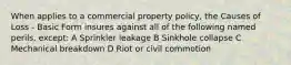 When applies to a commercial property policy, the Causes of Loss - Basic Form insures against all of the following named perils, except: A Sprinkler leakage B Sinkhole collapse C Mechanical breakdown D Riot or civil commotion