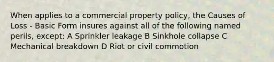 When applies to a commercial property policy, the Causes of Loss - Basic Form insures against all of the following named perils, except: A Sprinkler leakage B Sinkhole collapse C Mechanical breakdown D Riot or civil commotion