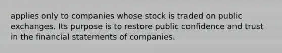 applies only to companies whose stock is traded on public exchanges. Its purpose is to restore public confidence and trust in the <a href='https://www.questionai.com/knowledge/kFBJaQCz4b-financial-statements' class='anchor-knowledge'>financial statements</a> of companies.