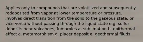 Applies only to compounds that are volatilized and subsequently redeposited from vapor at lower temperature or pressure. Involves direct transition from the solid to the gaseous state, or vice-versa without passing through the liquid state e.g. sulfur deposits near volcanoes, fumaroles a. sublimation b. epithermal effect c. metamorphism d. placer deposit e. geothermal fliuds