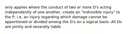 only applies where the conduct of two or more D's acting independently of one another, create an "indivisible injury" to the P, i.e. an injury regarding which damage cannot be apportioned or divided among the D's on a logical basis -All Ds are jointly and severally liable