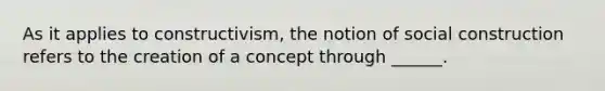 As it applies to constructivism, the notion of social construction refers to the creation of a concept through ______.