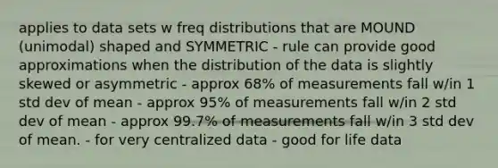 applies to data sets w freq distributions that are MOUND (unimodal) shaped and SYMMETRIC - rule can provide good approximations when the distribution of the data is slightly skewed or asymmetric - approx 68% of measurements fall w/in 1 std dev of mean - approx 95% of measurements fall w/in 2 std dev of mean - approx 99.7% of measurements fall w/in 3 std dev of mean. - for very centralized data - good for life data