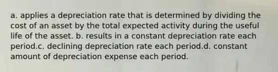 a. applies a depreciation rate that is determined by dividing the cost of an asset by the total expected activity during the useful life of the asset. b. results in a constant depreciation rate each period.c. declining depreciation rate each period.d. constant amount of depreciation expense each period.