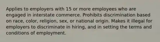 Applies to employers with 15 or more employees who are engaged in interstate commerce. Prohibits discrimination based on race, color, religion, sex, or national origin. Makes it illegal for employers to discriminate in hiring, and in setting the terms and conditions of employment.