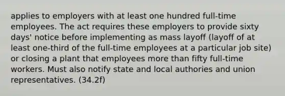 applies to employers with at least one hundred full-time employees. The act requires these employers to provide sixty days' notice before implementing as mass layoff (layoff of at least one-third of the full-time employees at a particular job site) or closing a plant that employees more than fifty full-time workers. Must also notify state and local authories and union representatives. (34.2f)