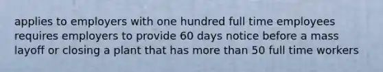 applies to employers with one hundred full time employees requires employers to provide 60 days notice before a mass layoff or closing a plant that has more than 50 full time workers