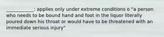 ____________: applies only under extreme conditions o "a person who needs to be bound hand and foot in the liquor literally poured down his throat or would have to be threatened with an immediate serious injury"