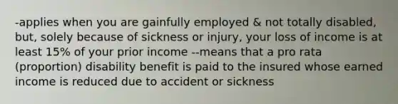 -applies when you are gainfully employed & not totally disabled, but, solely because of sickness or injury, your loss of income is at least 15% of your prior income --means that a pro rata (proportion) disability benefit is paid to the insured whose earned income is reduced due to accident or sickness