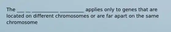 The ___ __ ___________ __________ applies only to genes that are located on different chromosomes or are far apart on the same chromosome