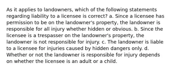 As it applies to landowners, which of the following statements regarding liability to a licensee is correct? a. Since a licensee has permission to be on the landowner's property, the landowner is responsible for all injury whether hidden or obvious. b. Since the licensee is a trespasser on the landowner's property, the landowner is not responsible for injury. c. The landowner is liable to a licensee for injuries caused by hidden dangers only. d. Whether or not the landowner is responsible for injury depends on whether the licensee is an adult or a child.