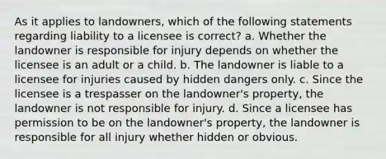 As it applies to landowners, which of the following statements regarding liability to a licensee is correct? a. Whether the landowner is responsible for injury depends on whether the licensee is an adult or a child. b. The landowner is liable to a licensee for injuries caused by hidden dangers only. c. Since the licensee is a trespasser on the landowner's property, the landowner is not responsible for injury. d. Since a licensee has permission to be on the landowner's property, the landowner is responsible for all injury whether hidden or obvious.