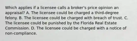 Which applies if a licensee calls a broker's price opinion an appraisal? A. The licensee could be charged a third-degree felony. B. The licensee could be charged with breach of trust. C. The licensee could be punished by the Florida Real Estate Commission. D. The licensee could be charged with a notice of non-compliance.