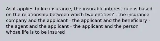 As it applies to life insurance, the insurable interest rule is based on the relationship between which two entities? - the insurance company and the applicant - the applicant and the beneficiary - the agent and the applicant - the applicant and the person whose life is to be insured