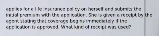 applies for a life insurance policy on herself and submits the initial premium with the application. She is given a receipt by the agent stating that coverage begins immediately if the application is approved. What kind of receipt was used?