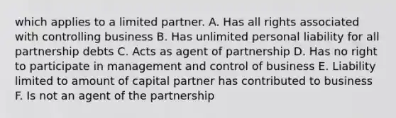 which applies to a limited partner. A. Has all rights associated with controlling business B. Has unlimited personal liability for all partnership debts C. Acts as agent of partnership D. Has no right to participate in management and control of business E. Liability limited to amount of capital partner has contributed to business F. Is not an agent of the partnership