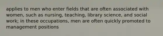 applies to men who enter fields that are often associated with women, such as nursing, teaching, library science, and social work; in these occupations, men are often quickly promoted to management positions