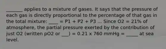 _______ applies to a mixture of gases. It says that the pressure of each gas is directly proportional to the percentage of that gas in the total mixture: ____ = P1 + P2 + P3 ... Since O2 = 21% of atmosphere, the partial pressure exerted by the contribution of just O2 (written pO2 or ___) = 0.21 x 760 mmHg = _____ at sea level.