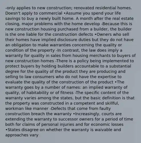 -only applies to new construction; renovated residential homes. Doesn't apply to commercial •Assume you spend your life savings to buy a newly built home. A month after the real estate closing, major problems with the home develop -Because this is new construction housing purchased from a builder, the builder is the one liable for the construction defects •Owners who sell their homes have implied disclosure duties but they do not have an obligation to make warranties concerning the quality or condition of the property -In contrast, the law does imply a warranty for quality in sales from housing merchants to buyers of new construction homes -There is a policy being implemented to protect buyers by holding builders accountable to a substantial degree for the quality of the product they are producing and selling to law consumers who do not have the expertise to evaluate the quality of the construction of the product •The warranty goes by a number of names: an implied warranty of quality, of habitability or of fitness -The specific content of the warranty varies among the states, but the basic definition is that the property was constructed in a competent and skillful, workman like manner -Defects that come from faulty construction breach the warranty •Increasingly, courts are extending the warranty to successor owners for a period of time both for claims of personal injuries and for economic losses •States disagree on whether the warranty is waivable and approaches vary