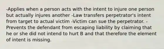 -Applies when a person acts with the intent to injure one person but actually injures another -Law transfers perpetrator's intent from target to actual victim -Victim can sue the perpetrator. -Prevents the defendant from escaping liability by claiming that he or she did not intend to hurt B and that therefore the element of intent is missing.