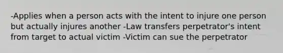 -Applies when a person acts with the intent to injure one person but actually injures another -Law transfers perpetrator's intent from target to actual victim -Victim can sue the perpetrator