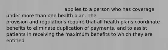 ________________________ applies to a person who has coverage under more than one health plan. The ___________________ provision and regulations require that all health plans coordinate benefits to eliminate duplication of payments, and to assist patients in receiving the maximum benefits to which they are entitled